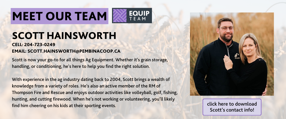 ID: Meet our Equip Team: Scott Hainsworth: Cell: 204-723-0249, Email: scott.hainsworth@pembinacoop.ca. Scott is now your go-to for all things Ag Equipment. Whether it's grain storage, handling, or conditioning, he’s here to help you find the right solution.  With experience in the ag industry dating back to 2004, Scott brings a wealth of knowledge from a variety of roles. He’s also an active member of the RM of Thompson Fire and Rescue and enjoys outdoor activities like volleyball, golf, fishing, hunting, and cutting firewood. When he’s not working or volunteering, you’ll likely find him cheering on his kids at their sporting events.Scott is now your go-to for all things Ag Equipment. Whether it's grain storage, handling, or conditioning, he’s here to help you find the right solution.  With experience in the ag industry dating back to 2004, Scott brings a wealth of knowledge from a variety of roles. He’s also an active member of the RM of Thompson Fire and Rescue and enjoys outdoor activities like volleyball, golf, fishing, hunting, and cutting firewood. When he’s not working or volunteering, you’ll likely find him cheering on his kids at their sporting events.